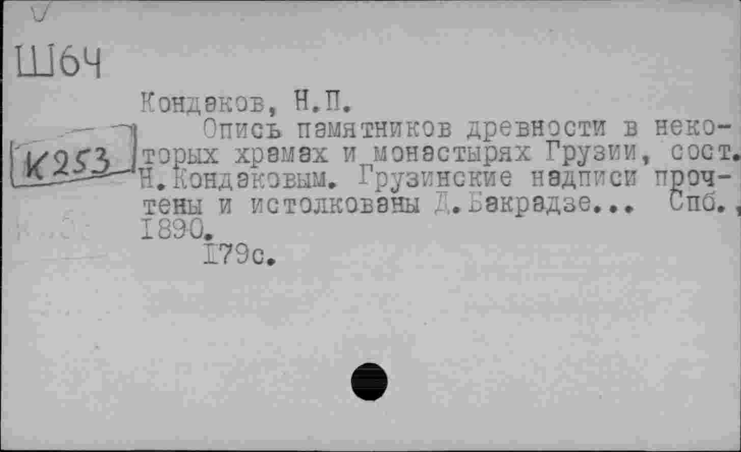 ﻿Ш6Ч
: JC2Ö
Кондаков, Н.П.
Опись памятников древности в некоторых храмах и монастырях Грузии, сост, Н.Кондаковым. Грузинские надписи прочтены и истолкованы Д.Бакрадзе... Спб. 1890.
179с.